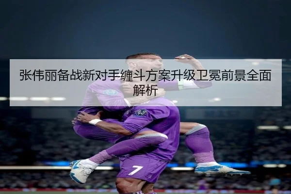 张伟丽备战新对手缠斗方案升级卫冕前景全面解析 - Aiyouxi